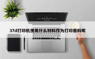 37d打印机使用什么材料作为打印原料呢