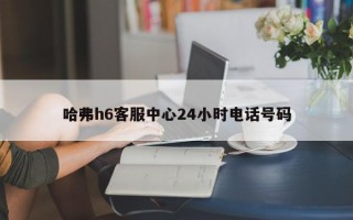 哈弗h6客服中心24小时电话号码