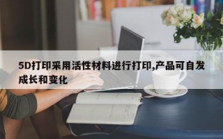 5D打印采用活性材料进行打印,产品可自发成长和变化