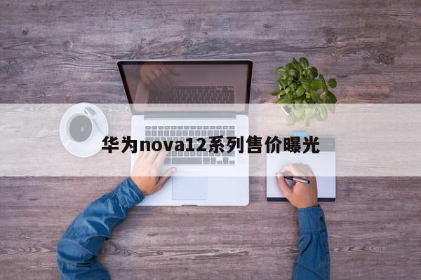 华为nova12系列售价曝光-第1张图片-百科网-生活百科,科技百科,汽车百科,财经百科,情感百科,数码百科,旅游百科,运动百科,宠物百科,花鸟鱼虫等百科大全