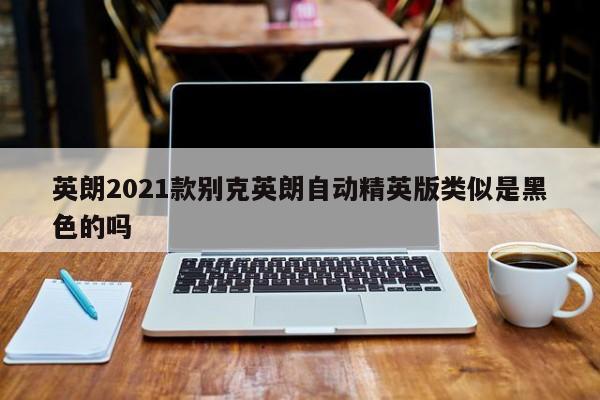 英朗2021款别克英朗自动精英版类似是黑色的吗-第1张图片-百科网-生活百科,科技百科,汽车百科,财经百科,情感百科,数码百科,旅游百科,运动百科,宠物百科,花鸟鱼虫等百科大全