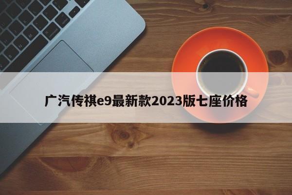 广汽传祺e9最新款2023版七座价格-第1张图片-百科网-生活百科,科技百科,汽车百科,财经百科,情感百科,数码百科,旅游百科,运动百科,宠物百科,花鸟鱼虫等百科大全