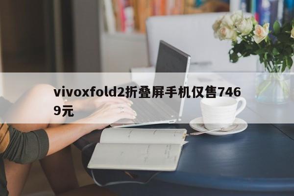 vivoxfold2折叠屏手机仅售7469元-第1张图片-百科网-生活百科,科技百科,汽车百科,财经百科,情感百科,数码百科,旅游百科,运动百科,宠物百科,花鸟鱼虫等百科大全