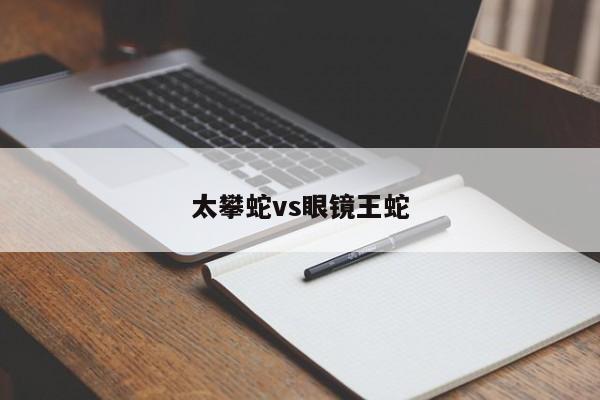 太攀蛇vs眼镜王蛇-第1张图片-百科网-生活百科,科技百科,汽车百科,财经百科,情感百科,数码百科,旅游百科,运动百科,宠物百科,花鸟鱼虫等百科大全