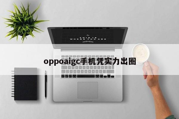 oppoaigc手机凭实力出圈-第1张图片-百科网-生活百科,科技百科,汽车百科,财经百科,情感百科,数码百科,旅游百科,运动百科,宠物百科,花鸟鱼虫等百科大全