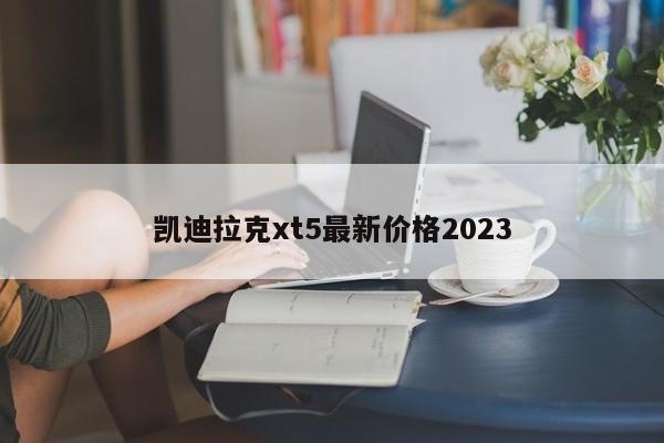 凯迪拉克xt5最新价格2023-第1张图片-百科网-生活百科,科技百科,汽车百科,财经百科,情感百科,数码百科,旅游百科,运动百科,宠物百科,花鸟鱼虫等百科大全