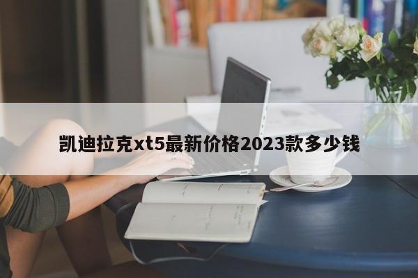 凯迪拉克xt5最新价格2023款多少钱-第1张图片-百科网-生活百科,科技百科,汽车百科,财经百科,情感百科,数码百科,旅游百科,运动百科,宠物百科,花鸟鱼虫等百科大全