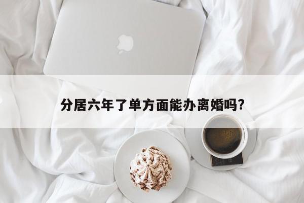 分居六年了单方面能办离婚吗?-第1张图片-百科网-生活百科,科技百科,汽车百科,财经百科,情感百科,数码百科,旅游百科,运动百科,宠物百科,花鸟鱼虫等百科大全