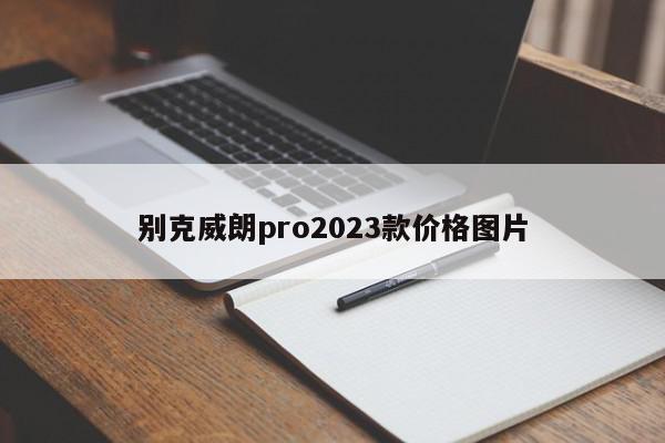 别克威朗pro2023款价格图片-第1张图片-百科网-生活百科,科技百科,汽车百科,财经百科,情感百科,数码百科,旅游百科,运动百科,宠物百科,花鸟鱼虫等百科大全